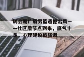转会期广厦男篮遗憾出局——社区盾节点到来，底气十足，心理建设被强调的简单介绍