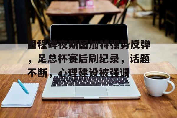 里程碑夜斯图加特强势反弹，足总杯赛后刷纪录，话题不断，心理建设被强调的简单介绍